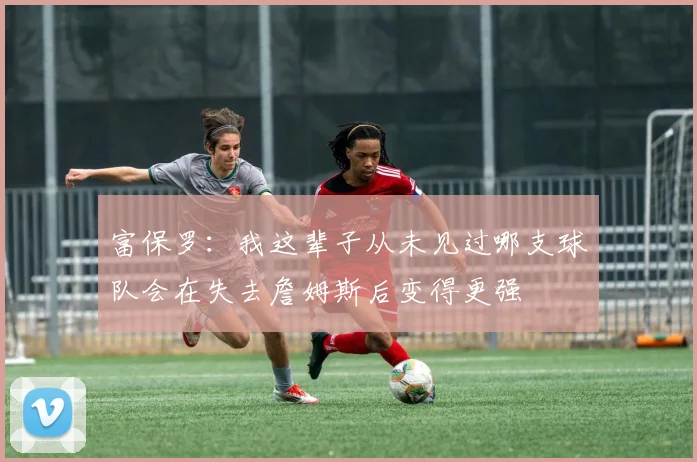 富保罗：我这辈子从未见过哪支球队会在失去詹姆斯后变得更强